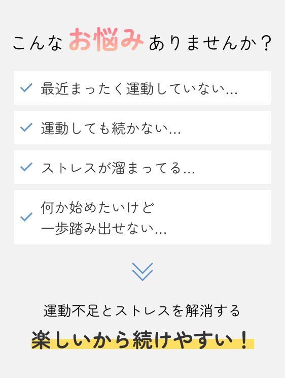 こんなお悩みありませんか？ 最近まったく運動していない... 運動しても続かない... ストレスが溜まってる... 何かはじめたいけど一歩踏み出せない... 運動不足とストレスを解消する 新しい一歩を踏み出したい！