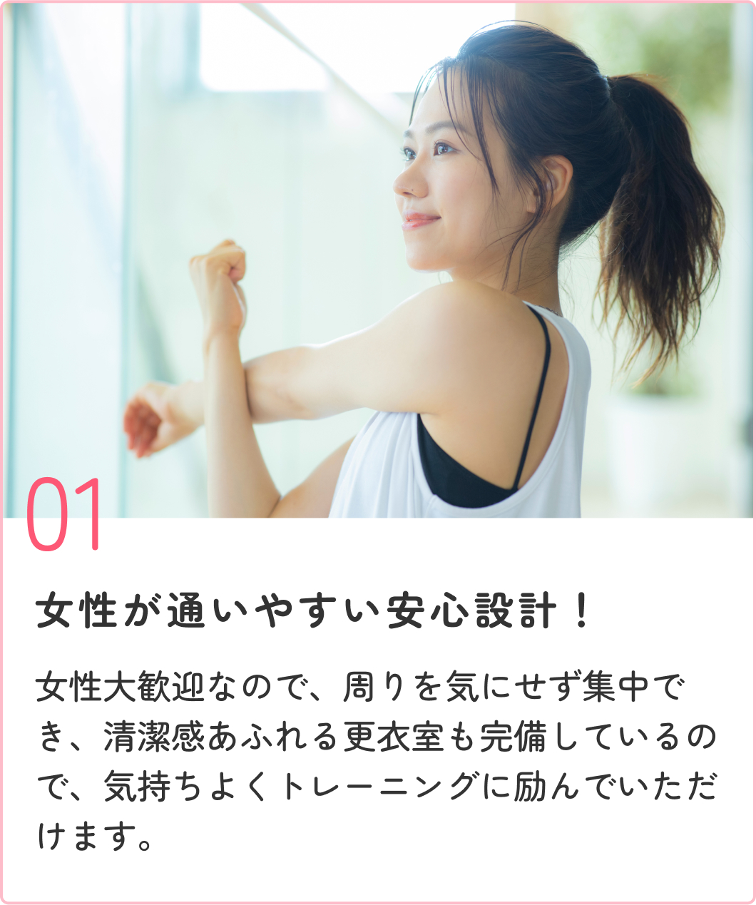 女性が通いやすい安心設計！ 女性大歓迎なので、周りを気にせず集中でき、清潔感あふれる更衣室も完備しているので、気持ちよくトレーニングに励んでいただけます。
