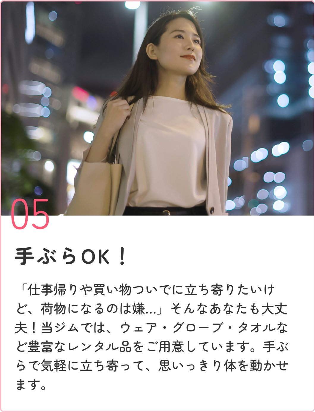 女性が通いやすい安心設計！ 「仕事帰りや買い物ついでに立ち寄りたいけど、荷物になるのは嫌…」そんなあなたも大丈夫！当ジムでは、ウェア・グローブ・タオルを全て無料レンタルしています。手ぶらで気軽に立ち寄って、思いっきり体を動かせます。
